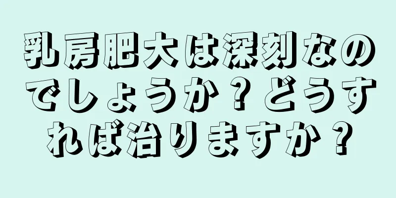 乳房肥大は深刻なのでしょうか？どうすれば治りますか？