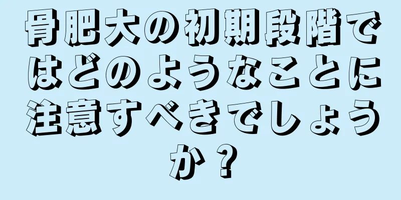 骨肥大の初期段階ではどのようなことに注意すべきでしょうか？