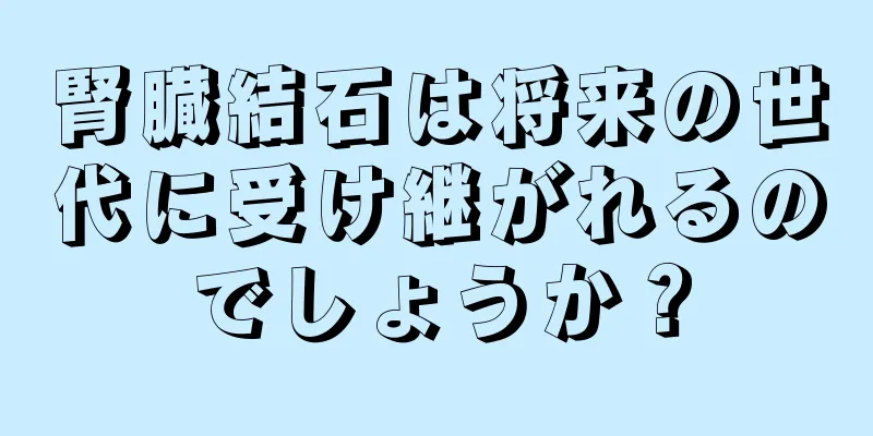 腎臓結石は将来の世代に受け継がれるのでしょうか？