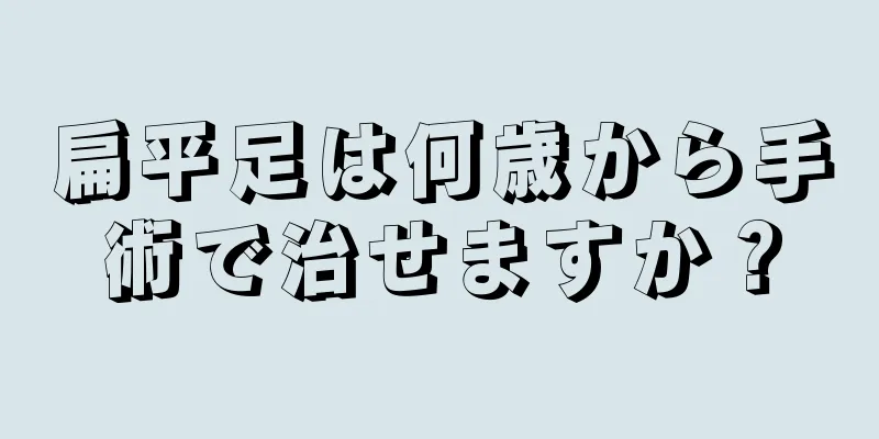 扁平足は何歳から手術で治せますか？