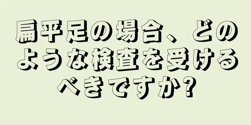 扁平足の場合、どのような検査を受けるべきですか?