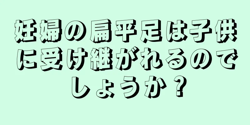 妊婦の扁平足は子供に受け継がれるのでしょうか？