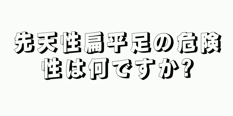 先天性扁平足の危険性は何ですか?