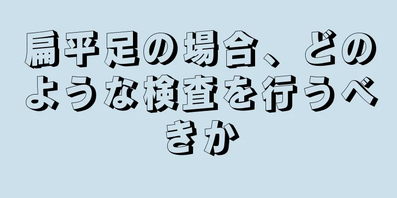 扁平足の場合、どのような検査を行うべきか