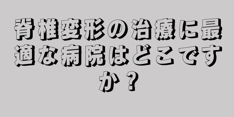 脊椎変形の治療に最適な病院はどこですか？