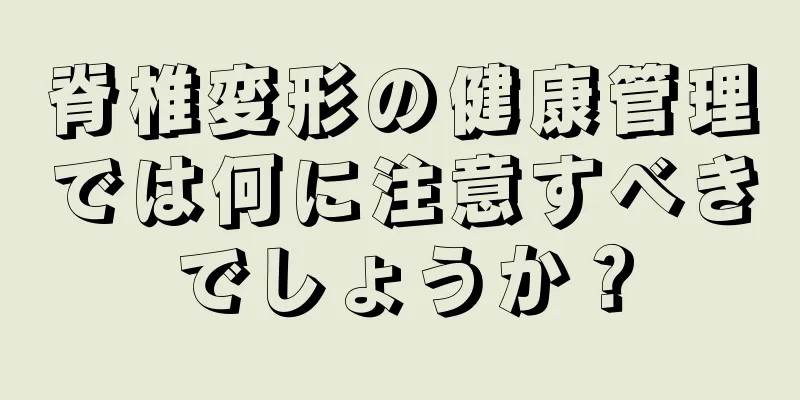 脊椎変形の健康管理では何に注意すべきでしょうか？