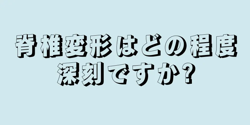 脊椎変形はどの程度深刻ですか?