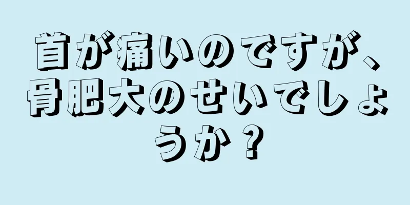 首が痛いのですが、骨肥大のせいでしょうか？