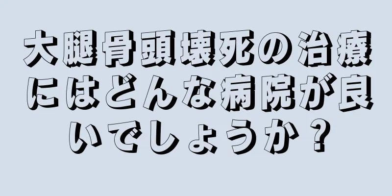 大腿骨頭壊死の治療にはどんな病院が良いでしょうか？
