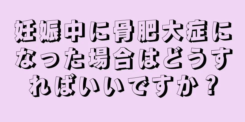 妊娠中に骨肥大症になった場合はどうすればいいですか？