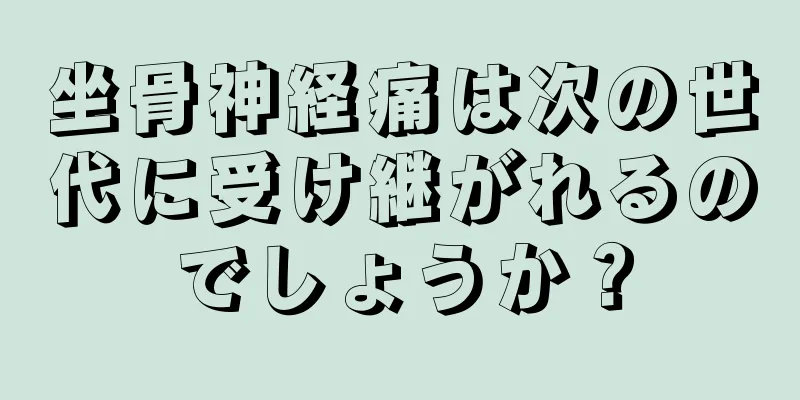 坐骨神経痛は次の世代に受け継がれるのでしょうか？