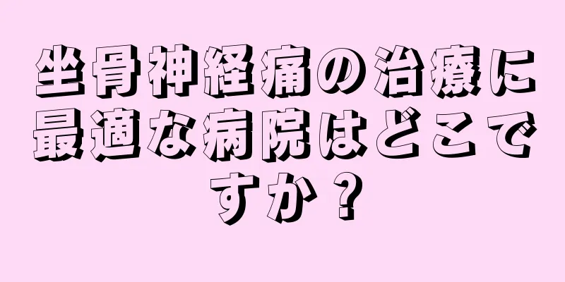 坐骨神経痛の治療に最適な病院はどこですか？
