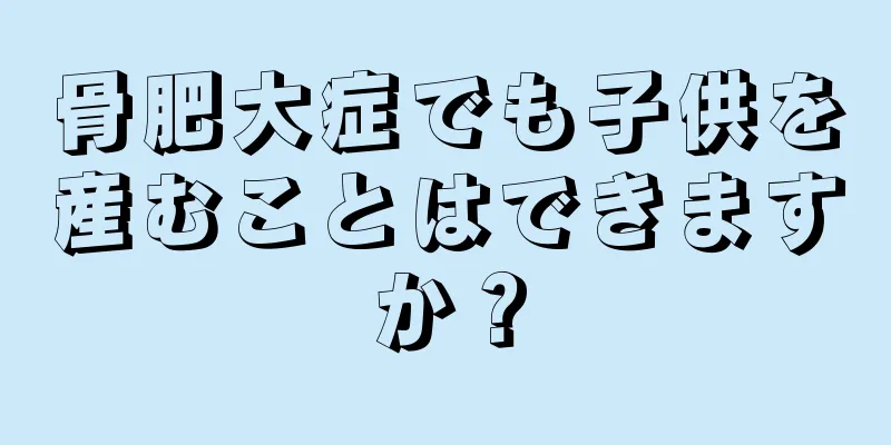 骨肥大症でも子供を産むことはできますか？