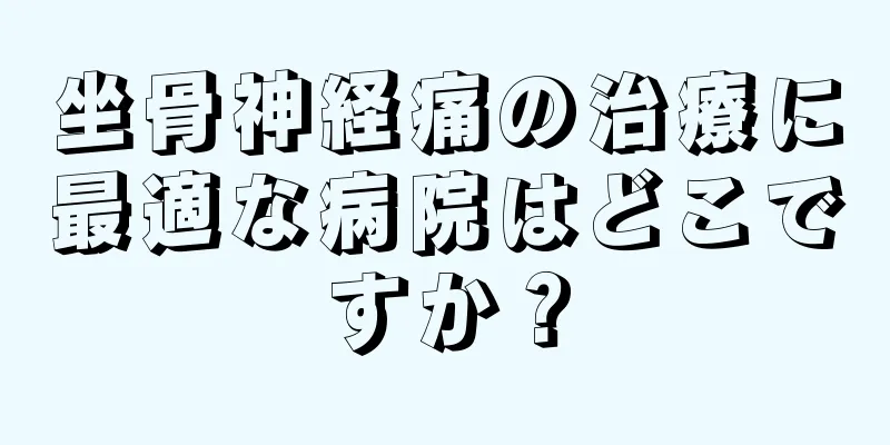 坐骨神経痛の治療に最適な病院はどこですか？