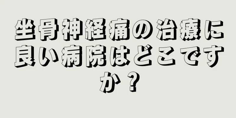 坐骨神経痛の治療に良い病院はどこですか？