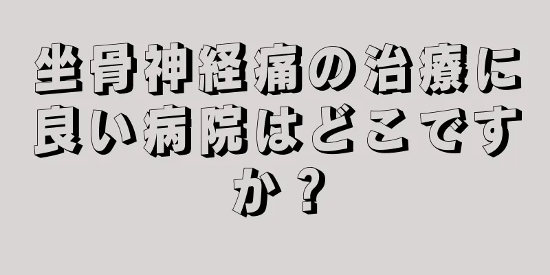 坐骨神経痛の治療に良い病院はどこですか？