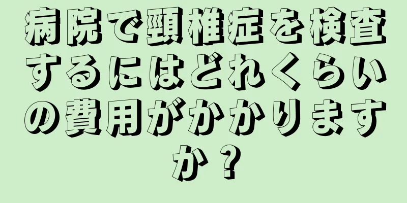 病院で頸椎症を検査するにはどれくらいの費用がかかりますか？