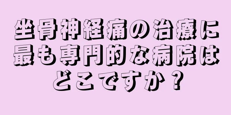 坐骨神経痛の治療に最も専門的な病院はどこですか？