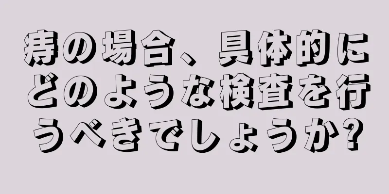 痔の場合、具体的にどのような検査を行うべきでしょうか?