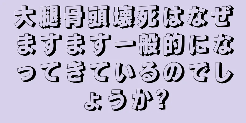 大腿骨頭壊死はなぜますます一般的になってきているのでしょうか?