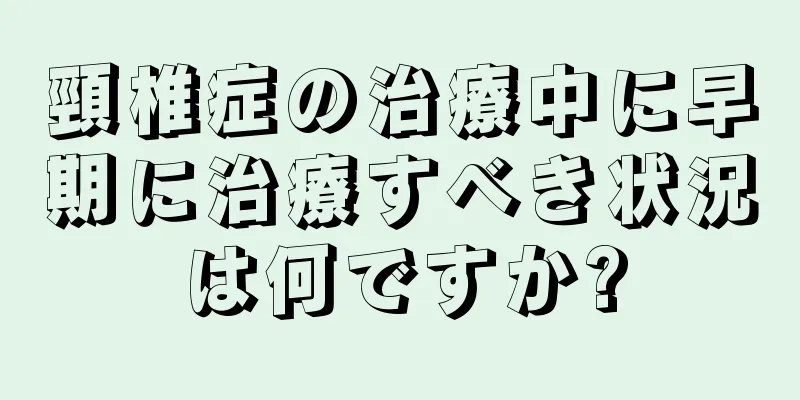 頸椎症の治療中に早期に治療すべき状況は何ですか?