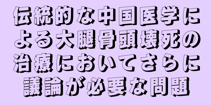 伝統的な中国医学による大腿骨頭壊死の治療においてさらに議論が必要な問題