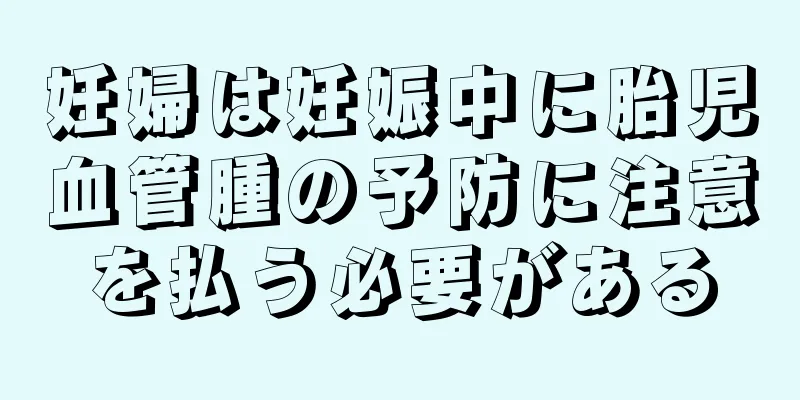 妊婦は妊娠中に胎児血管腫の予防に注意を払う必要がある