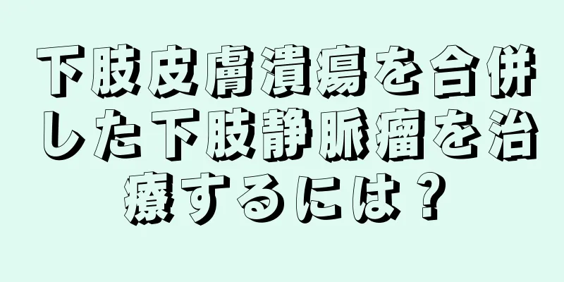 下肢皮膚潰瘍を合併した下肢静脈瘤を治療するには？