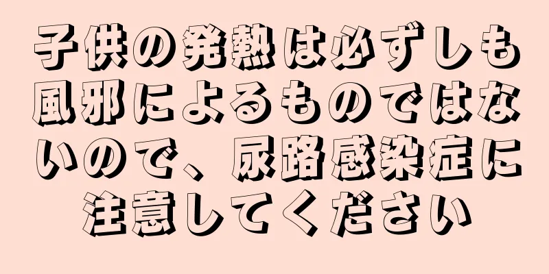 子供の発熱は必ずしも風邪によるものではないので、尿路感染症に注意してください