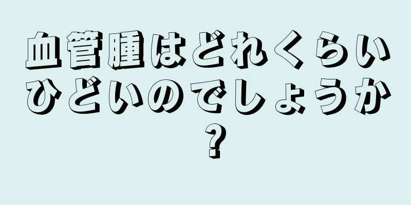 血管腫はどれくらいひどいのでしょうか？