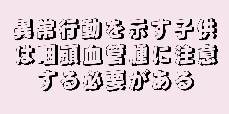 異常行動を示す子供は咽頭血管腫に注意する必要がある