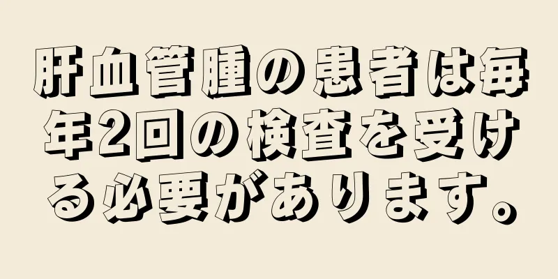 肝血管腫の患者は毎年2回の検査を受ける必要があります。