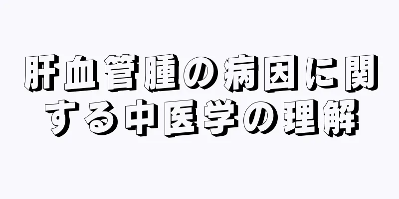 肝血管腫の病因に関する中医学の理解