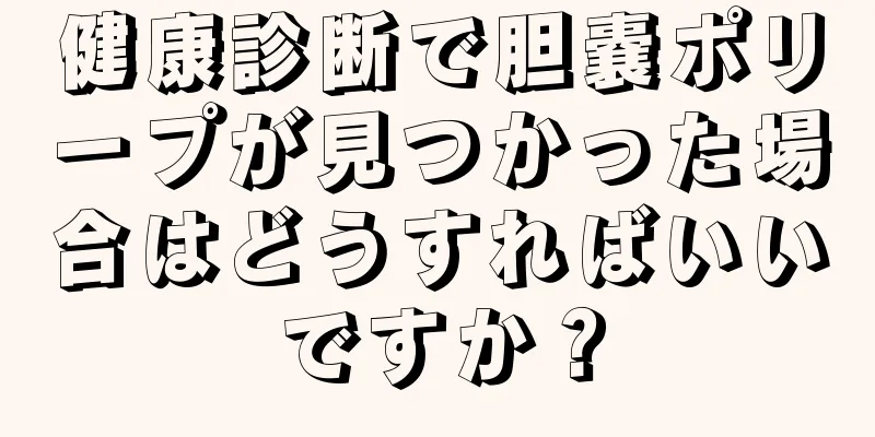 健康診断で胆嚢ポリープが見つかった場合はどうすればいいですか？
