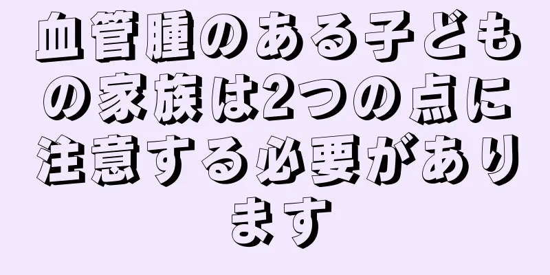 血管腫のある子どもの家族は2つの点に注意する必要があります
