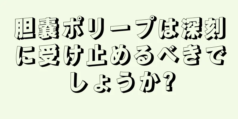 胆嚢ポリープは深刻に受け止めるべきでしょうか?