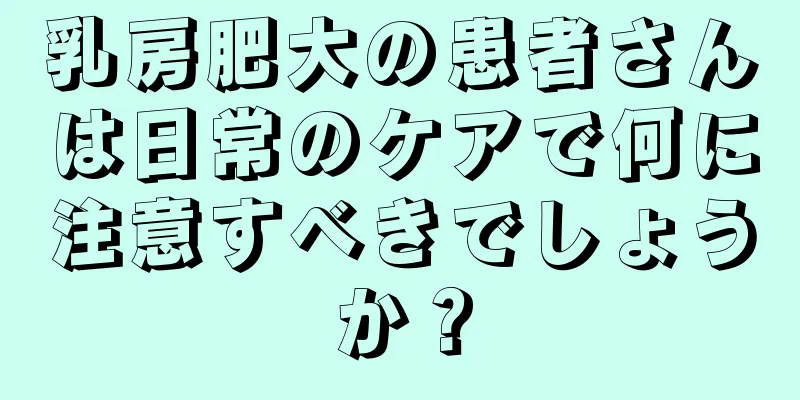 乳房肥大の患者さんは日常のケアで何に注意すべきでしょうか？