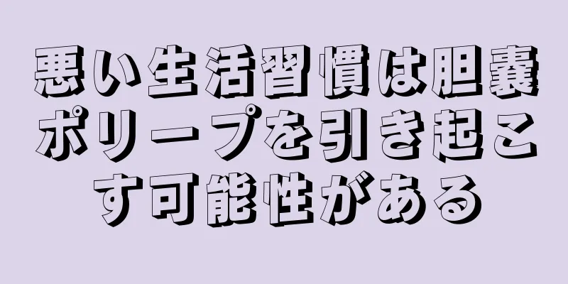 悪い生活習慣は胆嚢ポリープを引き起こす可能性がある