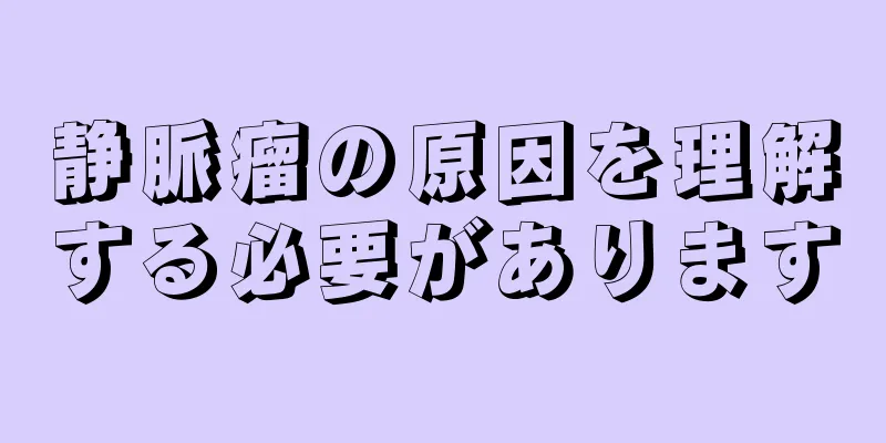 静脈瘤の原因を理解する必要があります