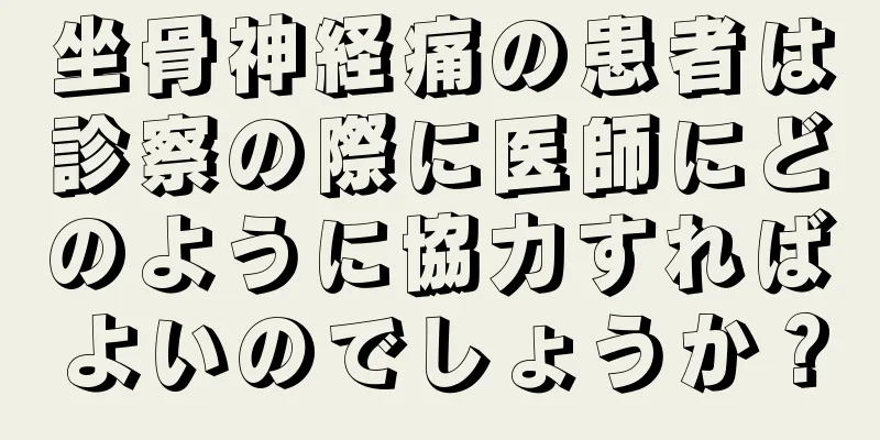 坐骨神経痛の患者は診察の際に医師にどのように協力すればよいのでしょうか？