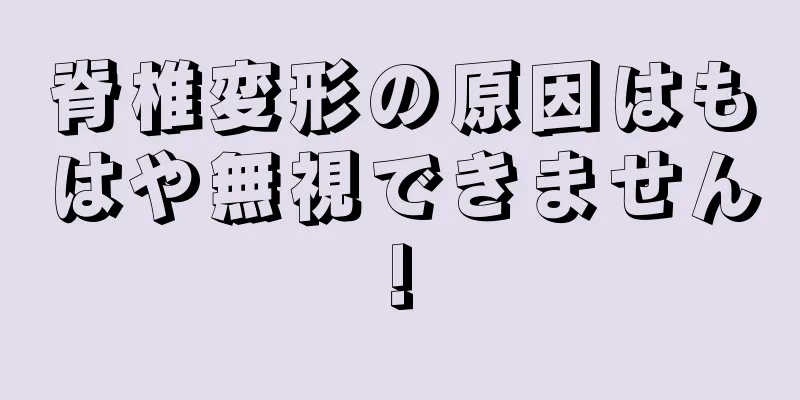 脊椎変形の原因はもはや無視できません!