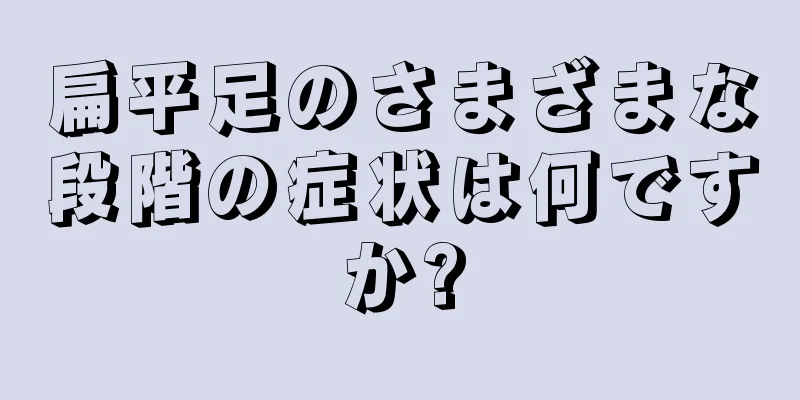 扁平足のさまざまな段階の症状は何ですか?