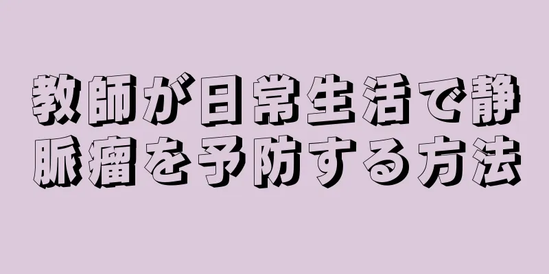 教師が日常生活で静脈瘤を予防する方法