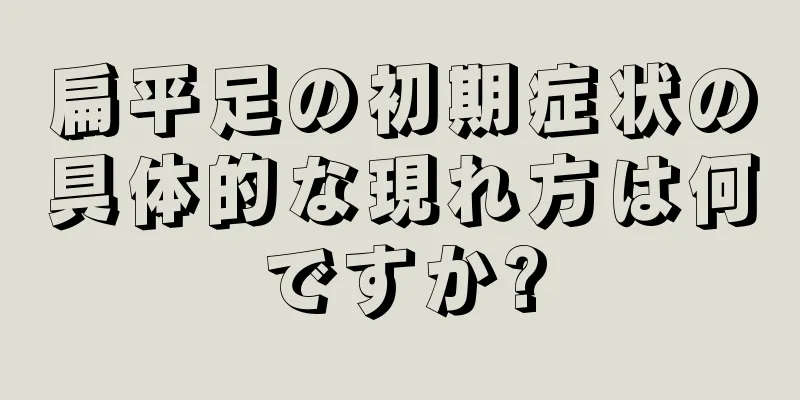 扁平足の初期症状の具体的な現れ方は何ですか?