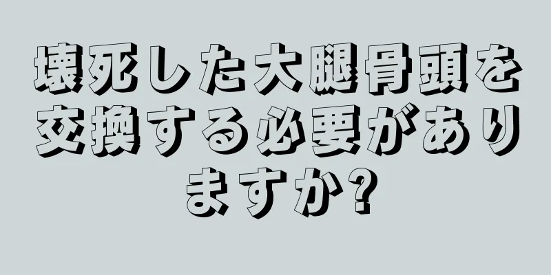 壊死した大腿骨頭を交換する必要がありますか?