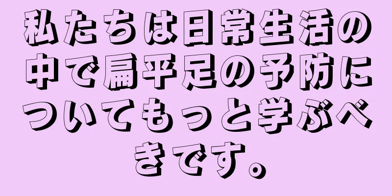 私たちは日常生活の中で扁平足の予防についてもっと学ぶべきです。