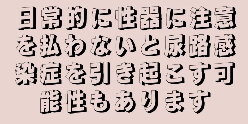 日常的に性器に注意を払わないと尿路感染症を引き起こす可能性もあります