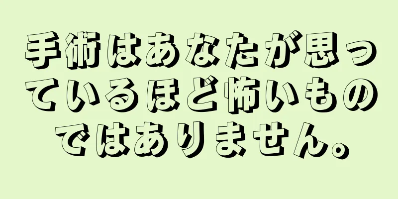 手術はあなたが思っているほど怖いものではありません。