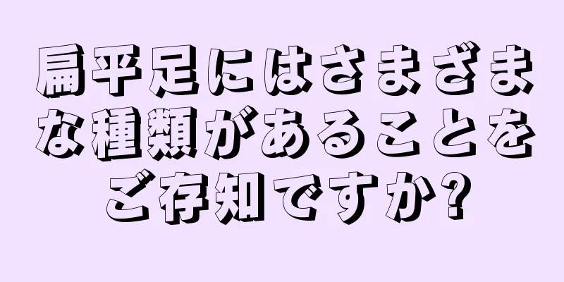 扁平足にはさまざまな種類があることをご存知ですか?