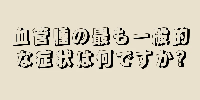 血管腫の最も一般的な症状は何ですか?